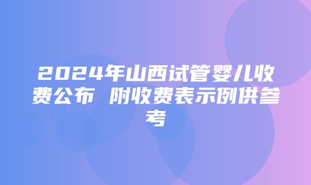 2024年山西试管婴儿收费公布 附收费表示例供参考