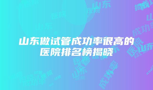 山东做试管成功率很高的医院排名榜揭晓