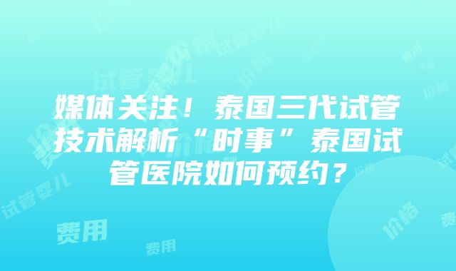 媒体关注！泰国三代试管技术解析“时事”泰国试管医院如何预约？