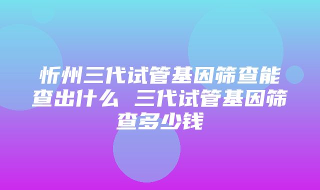 忻州三代试管基因筛查能查出什么 三代试管基因筛查多少钱