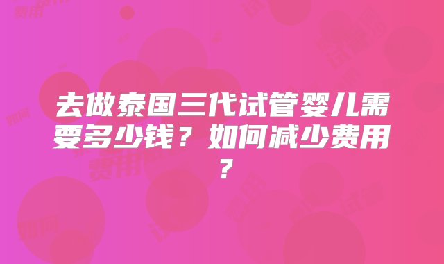 去做泰国三代试管婴儿需要多少钱？如何减少费用？