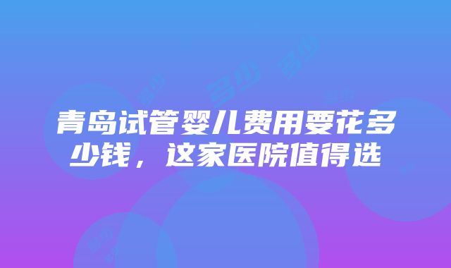 青岛试管婴儿费用要花多少钱，这家医院值得选