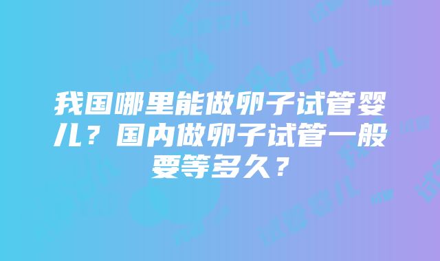 我国哪里能做卵子试管婴儿？国内做卵子试管一般要等多久？