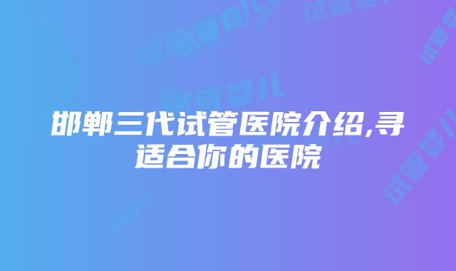 邯郸三代试管医院介绍,寻适合你的医院