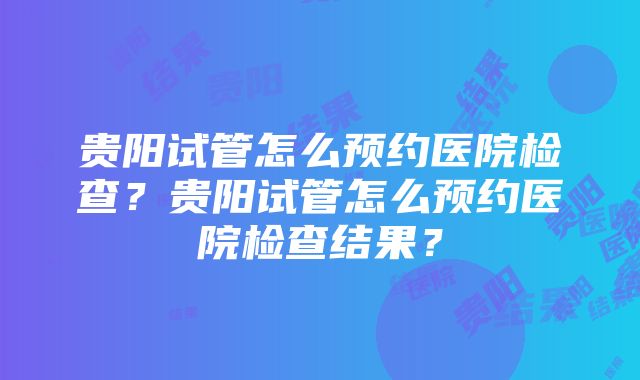 贵阳试管怎么预约医院检查？贵阳试管怎么预约医院检查结果？