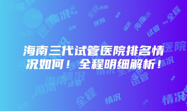 海南三代试管医院排名情况如何！全程明细解析！