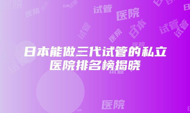 日本能做三代试管的私立医院排名榜揭晓