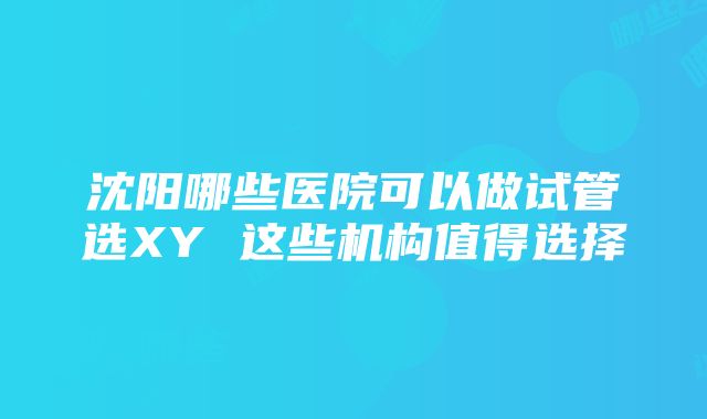 沈阳哪些医院可以做试管选XY 这些机构值得选择