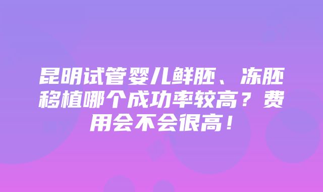 昆明试管婴儿鲜胚、冻胚移植哪个成功率较高？费用会不会很高！