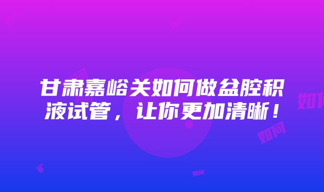 甘肃嘉峪关如何做盆腔积液试管，让你更加清晰！