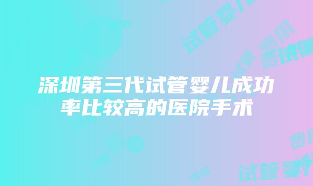 深圳第三代试管婴儿成功率比较高的医院手术