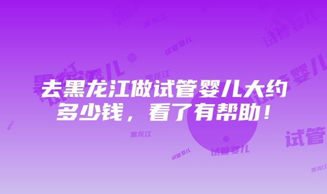 去黑龙江做试管婴儿大约多少钱，看了有帮助！