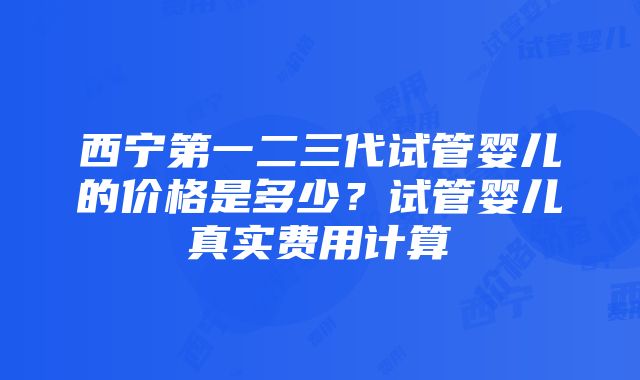 西宁第一二三代试管婴儿的价格是多少？试管婴儿真实费用计算