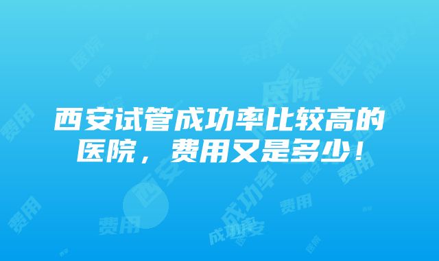 西安试管成功率比较高的医院，费用又是多少！