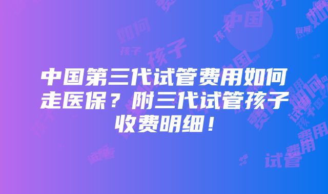 中国第三代试管费用如何走医保？附三代试管孩子收费明细！