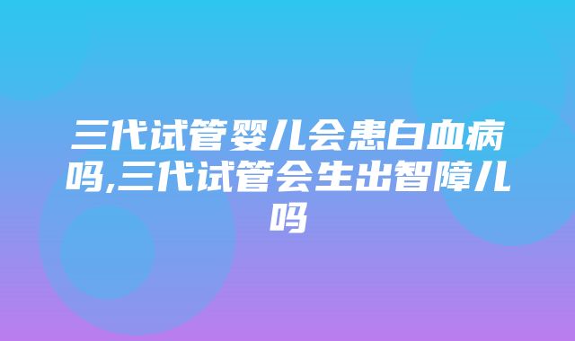 三代试管婴儿会患白血病吗,三代试管会生出智障儿吗