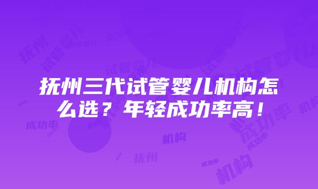 抚州三代试管婴儿机构怎么选？年轻成功率高！