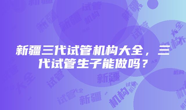 新疆三代试管机构大全，三代试管生子能做吗？