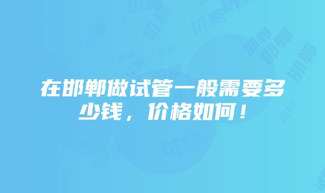 在邯郸做试管一般需要多少钱，价格如何！