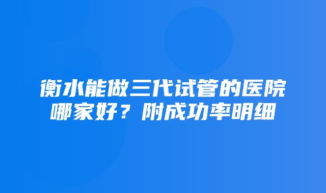 衡水能做三代试管的医院哪家好？附成功率明细