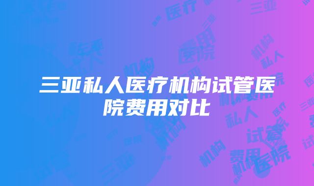 三亚私人医疗机构试管医院费用对比