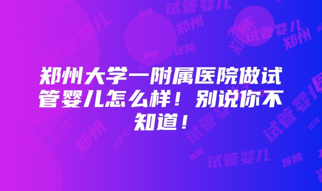 郑州大学一附属医院做试管婴儿怎么样！别说你不知道！