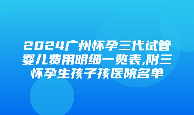 2024广州怀孕三代试管婴儿费用明细一览表,附三怀孕生孩子孩医院名单