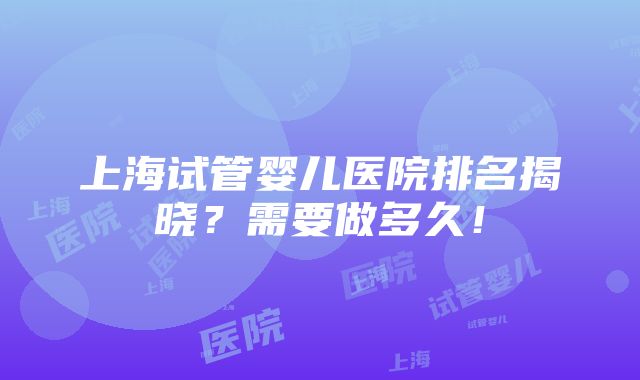 上海试管婴儿医院排名揭晓？需要做多久！