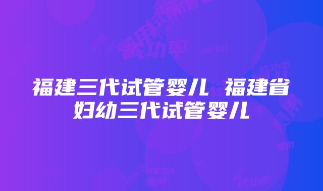 福建三代试管婴儿 福建省妇幼三代试管婴儿