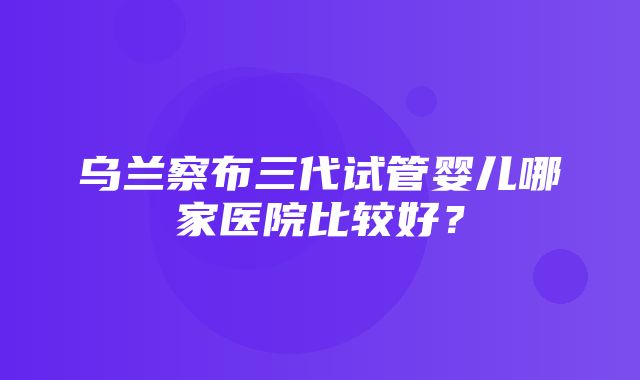 乌兰察布三代试管婴儿哪家医院比较好？