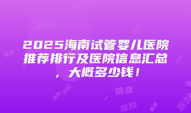 2025海南试管婴儿医院推荐排行及医院信息汇总，大概多少钱！