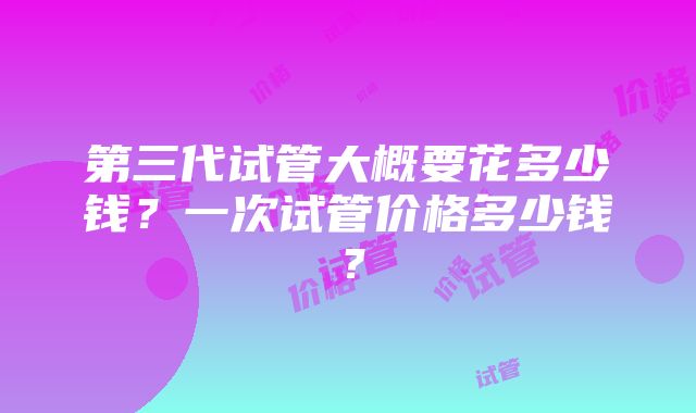 第三代试管大概要花多少钱？一次试管价格多少钱？