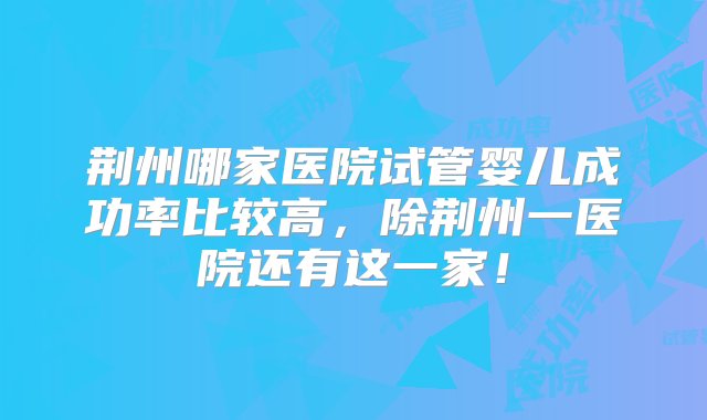 荆州哪家医院试管婴儿成功率比较高，除荆州一医院还有这一家！