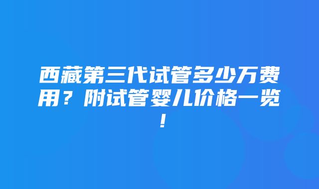 西藏第三代试管多少万费用？附试管婴儿价格一览！