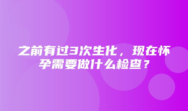 之前有过3次生化，现在怀孕需要做什么检查？