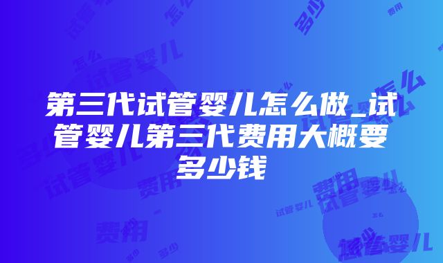 第三代试管婴儿怎么做_试管婴儿第三代费用大概要多少钱