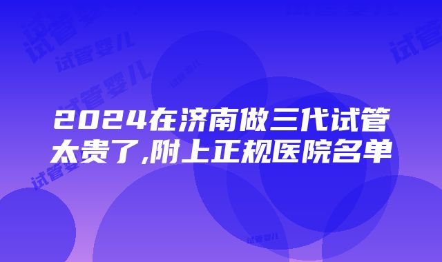 2024在济南做三代试管太贵了,附上正规医院名单