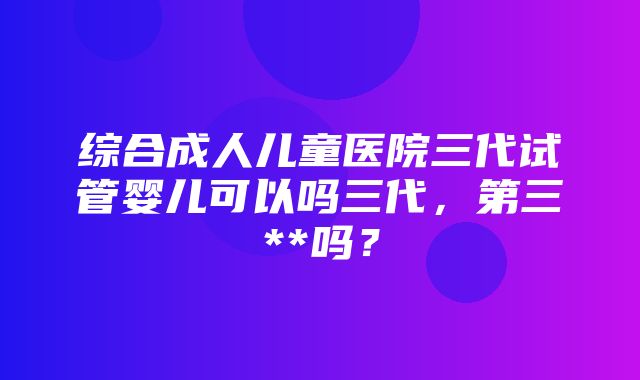 综合成人儿童医院三代试管婴儿可以吗三代，第三**吗？