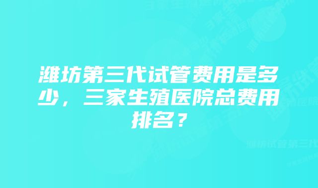 潍坊第三代试管费用是多少，三家生殖医院总费用排名？