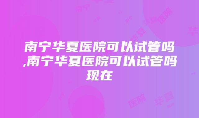 南宁华夏医院可以试管吗,南宁华夏医院可以试管吗现在