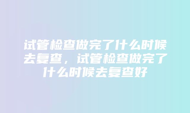 试管检查做完了什么时候去复查，试管检查做完了什么时候去复查好