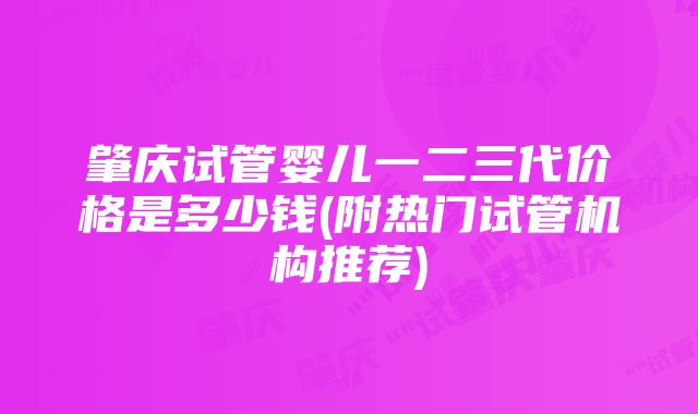 肇庆试管婴儿一二三代价格是多少钱(附热门试管机构推荐)