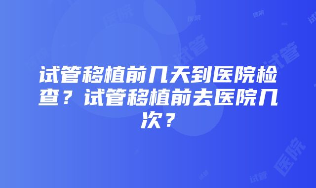 试管移植前几天到医院检查？试管移植前去医院几次？