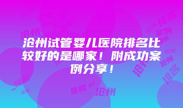 沧州试管婴儿医院排名比较好的是哪家！附成功案例分享！