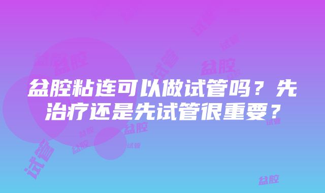 盆腔粘连可以做试管吗？先治疗还是先试管很重要？