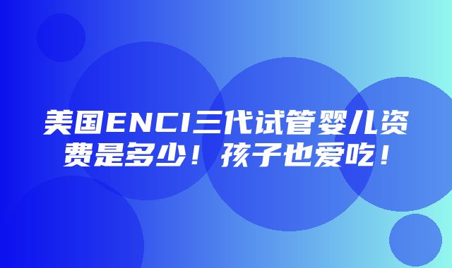 美国ENCI三代试管婴儿资费是多少！孩子也爱吃！