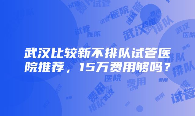 武汉比较新不排队试管医院推荐，15万费用够吗？