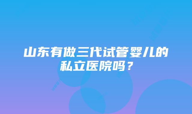 山东有做三代试管婴儿的私立医院吗？