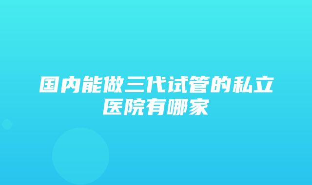 国内能做三代试管的私立医院有哪家