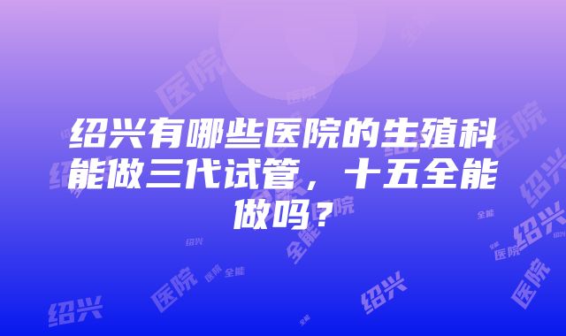 绍兴有哪些医院的生殖科能做三代试管，十五全能做吗？